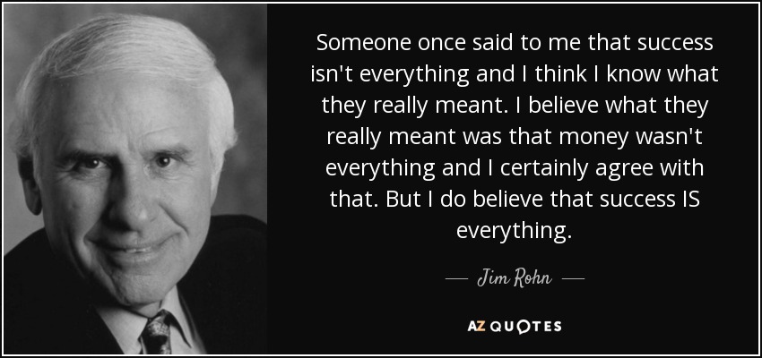 Someone once said to me that success isn't everything and I think I know what they really meant. I believe what they really meant was that money wasn't everything and I certainly agree with that. But I do believe that success IS everything. - Jim Rohn