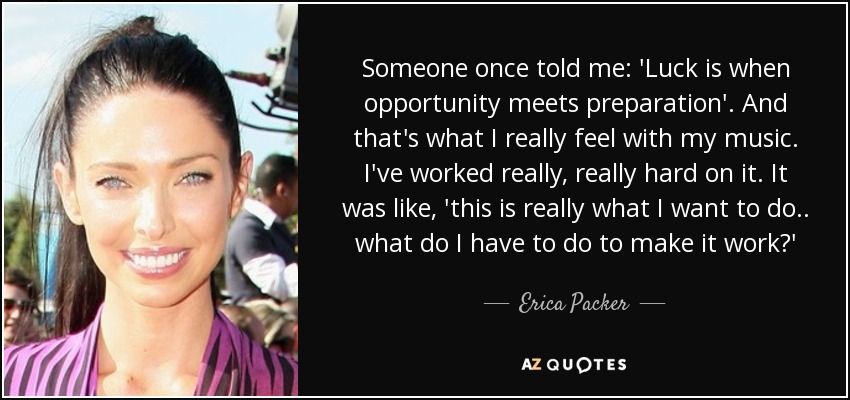 Someone once told me: 'Luck is when opportunity meets preparation'. And that's what I really feel with my music. I've worked really, really hard on it. It was like, 'this is really what I want to do.. what do I have to do to make it work?' - Erica Packer