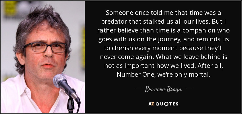 Someone once told me that time was a predator that stalked us all our lives. But I rather believe than time is a companion who goes with us on the journey, and reminds us to cherish every moment because they'll never come again. What we leave behind is not as important how we lived. After all, Number One, we're only mortal. - Brannon Braga