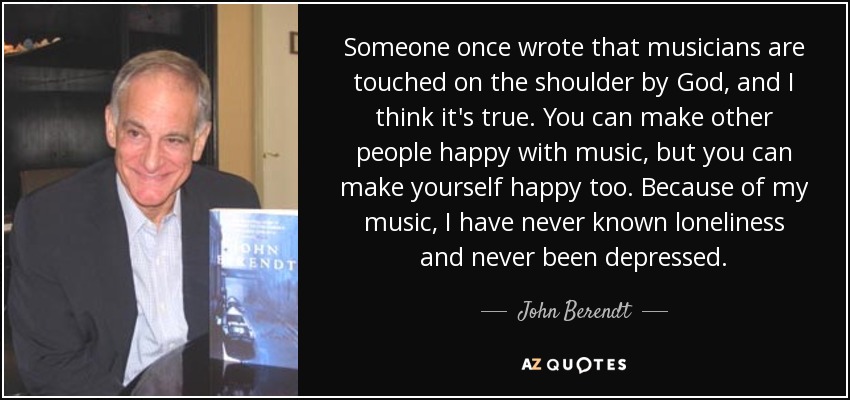 Someone once wrote that musicians are touched on the shoulder by God, and I think it's true. You can make other people happy with music, but you can make yourself happy too. Because of my music, I have never known loneliness and never been depressed. - John Berendt