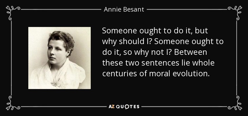 Someone ought to do it, but why should I? Someone ought to do it, so why not I? Between these two sentences lie whole centuries of moral evolution. - Annie Besant