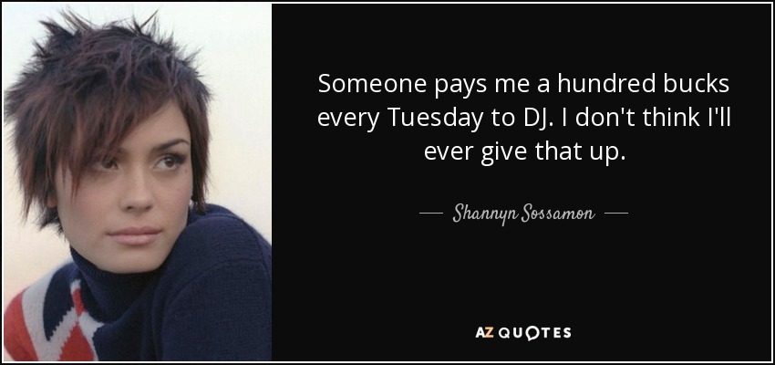 Someone pays me a hundred bucks every Tuesday to DJ. I don't think I'll ever give that up. - Shannyn Sossamon