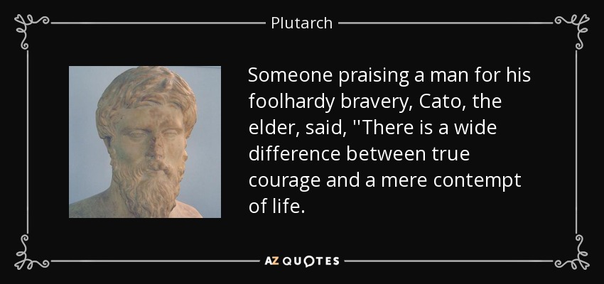 Someone praising a man for his foolhardy bravery, Cato, the elder, said, ''There is a wide difference between true courage and a mere contempt of life. - Plutarch