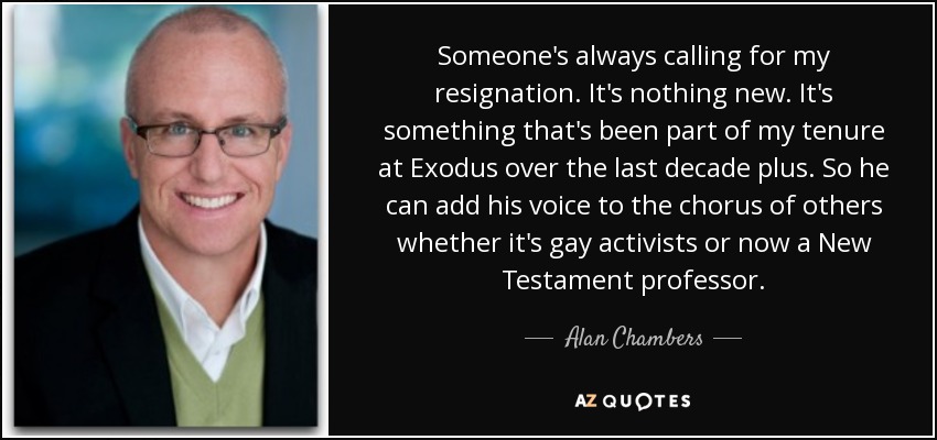 Someone's always calling for my resignation. It's nothing new. It's something that's been part of my tenure at Exodus over the last decade plus. So he can add his voice to the chorus of others whether it's gay activists or now a New Testament professor. - Alan Chambers