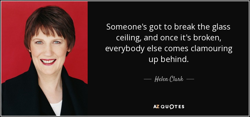 Someone's got to break the glass ceiling, and once it's broken, everybody else comes clamouring up behind. - Helen Clark