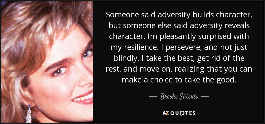 Someone said adversity builds character, but someone else said adversity reveals character. Im pleasantly surprised with my resilience. I persevere, and not just blindly. I take the best, get rid of the rest, and move on, realizing that you can make a choice to take the good. - Brooke Shields