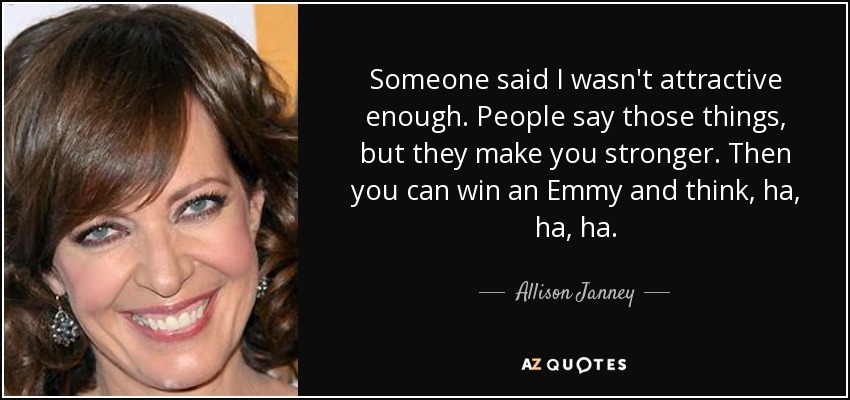 Someone said I wasn't attractive enough. People say those things, but they make you stronger. Then you can win an Emmy and think, ha, ha, ha. - Allison Janney