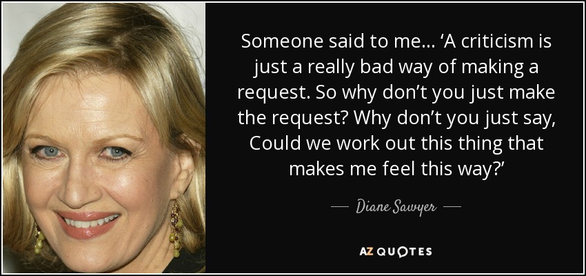 Someone said to me... ‘A criticism is just a really bad way of making a request. So why don’t you just make the request? Why don’t you just say, Could we work out this thing that makes me feel this way?’ - Diane Sawyer
