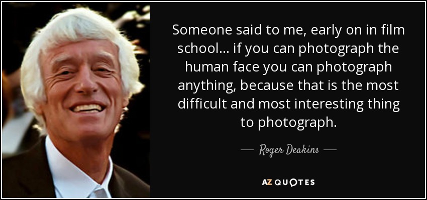 Someone said to me, early on in film school... if you can photograph the human face you can photograph anything, because that is the most difficult and most interesting thing to photograph. - Roger Deakins