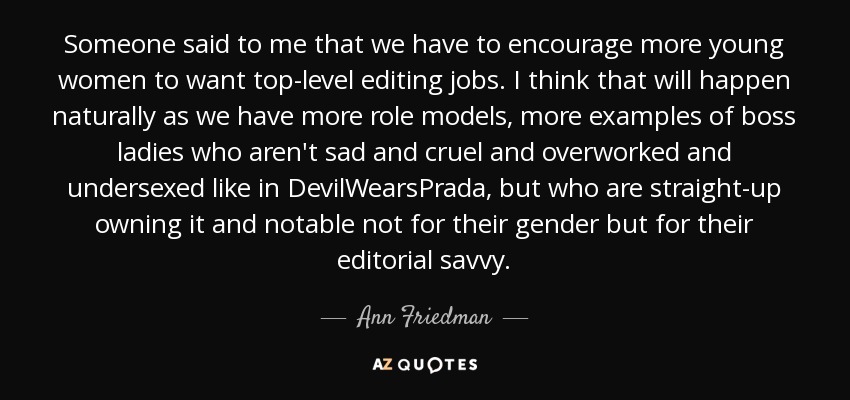 Someone said to me that we have to encourage more young women to want top-level editing jobs. I think that will happen naturally as we have more role models, more examples of boss ladies who aren't sad and cruel and overworked and undersexed like in DevilWearsPrada, but who are straight-up owning it and notable not for their gender but for their editorial savvy. - Ann Friedman