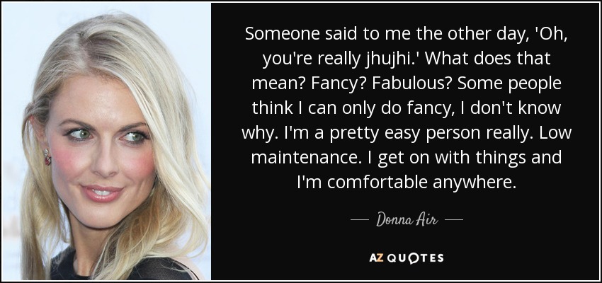 Someone said to me the other day, 'Oh, you're really jhujhi.' What does that mean? Fancy? Fabulous? Some people think I can only do fancy, I don't know why. I'm a pretty easy person really. Low maintenance. I get on with things and I'm comfortable anywhere. - Donna Air