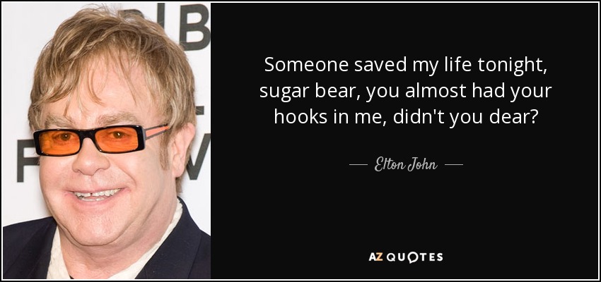 Someone saved my life tonight, sugar bear, you almost had your hooks in me, didn't you dear? - Elton John