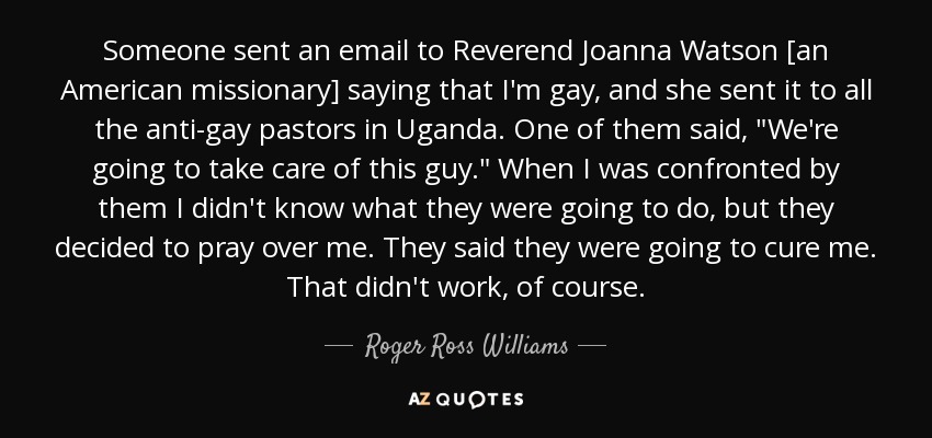 Someone sent an email to Reverend Joanna Watson [an American missionary] saying that I'm gay, and she sent it to all the anti-gay pastors in Uganda. One of them said, 