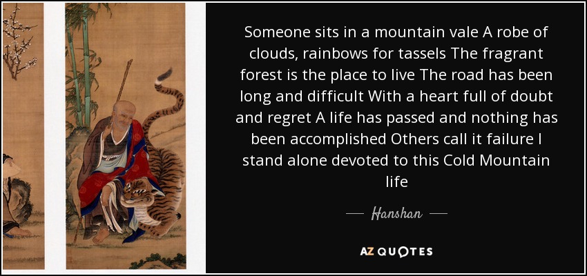 Someone sits in a mountain vale A robe of clouds, rainbows for tassels The fragrant forest is the place to live The road has been long and difficult With a heart full of doubt and regret A life has passed and nothing has been accomplished Others call it failure I stand alone devoted to this Cold Mountain life - Hanshan