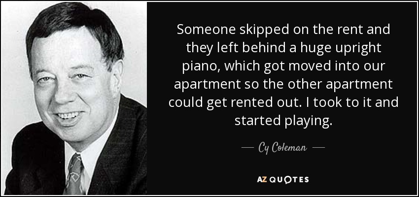 Someone skipped on the rent and they left behind a huge upright piano, which got moved into our apartment so the other apartment could get rented out. I took to it and started playing. - Cy Coleman