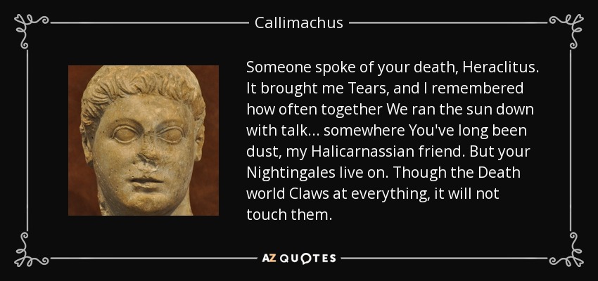 Someone spoke of your death, Heraclitus. It brought me Tears, and I remembered how often together We ran the sun down with talk . . . somewhere You've long been dust, my Halicarnassian friend. But your Nightingales live on. Though the Death world Claws at everything, it will not touch them. - Callimachus