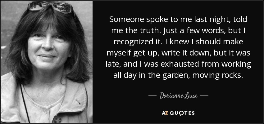 Someone spoke to me last night, told me the truth. Just a few words, but I recognized it. I knew I should make myself get up, write it down, but it was late, and I was exhausted from working all day in the garden, moving rocks. - Dorianne Laux