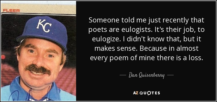 Someone told me just recently that poets are eulogists. It's their job, to eulogize. I didn't know that, but it makes sense. Because in almost every poem of mine there is a loss. - Dan Quisenberry