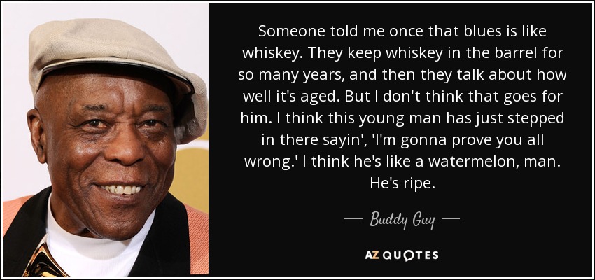 Someone told me once that blues is like whiskey. They keep whiskey in the barrel for so many years, and then they talk about how well it's aged. But I don't think that goes for him. I think this young man has just stepped in there sayin', 'I'm gonna prove you all wrong.' I think he's like a watermelon, man. He's ripe. - Buddy Guy