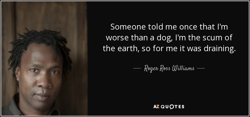 Someone told me once that I'm worse than a dog, I'm the scum of the earth, so for me it was draining. - Roger Ross Williams