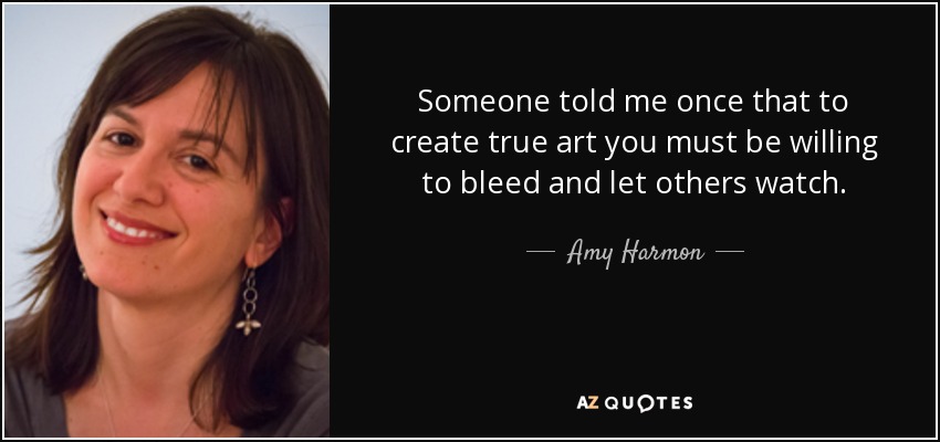 Someone told me once that to create true art you must be willing to bleed and let others watch. - Amy Harmon