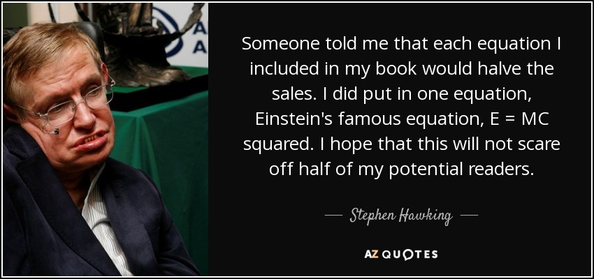 Someone told me that each equation I included in my book would halve the sales. I did put in one equation, Einstein's famous equation, E = MC squared. I hope that this will not scare off half of my potential readers. - Stephen Hawking