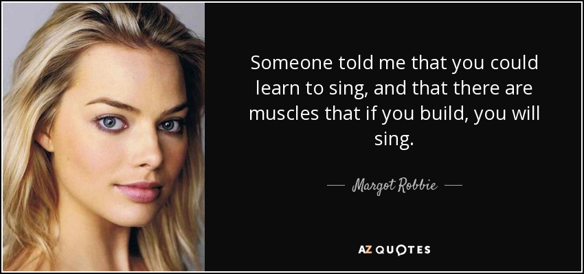 Someone told me that you could learn to sing, and that there are muscles that if you build, you will sing. - Margot Robbie
