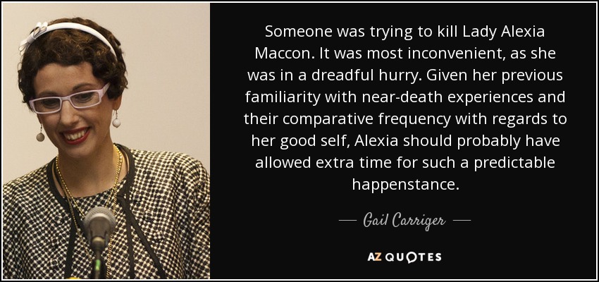 Someone was trying to kill Lady Alexia Maccon. It was most inconvenient, as she was in a dreadful hurry. Given her previous familiarity with near-death experiences and their comparative frequency with regards to her good self, Alexia should probably have allowed extra time for such a predictable happenstance. - Gail Carriger