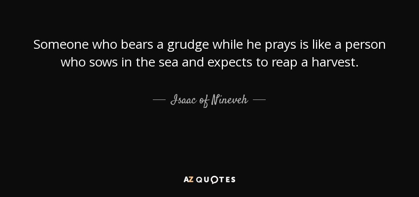 Someone who bears a grudge while he prays is like a person who sows in the sea and expects to reap a harvest. - Isaac of Nineveh
