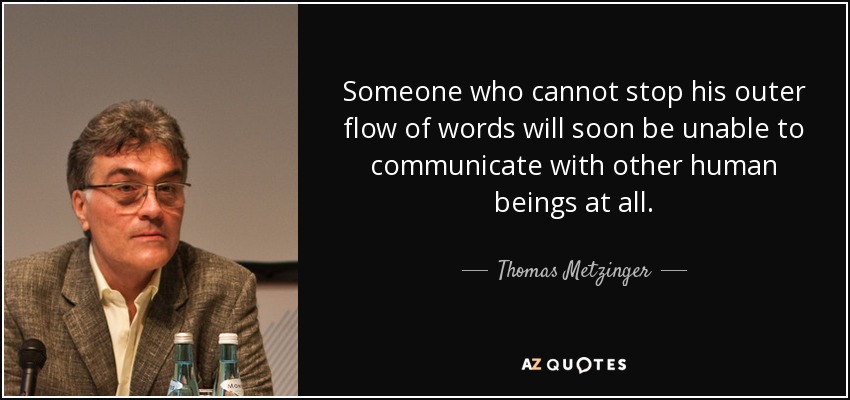 Someone who cannot stop his outer flow of words will soon be unable to communicate with other human beings at all. - Thomas Metzinger