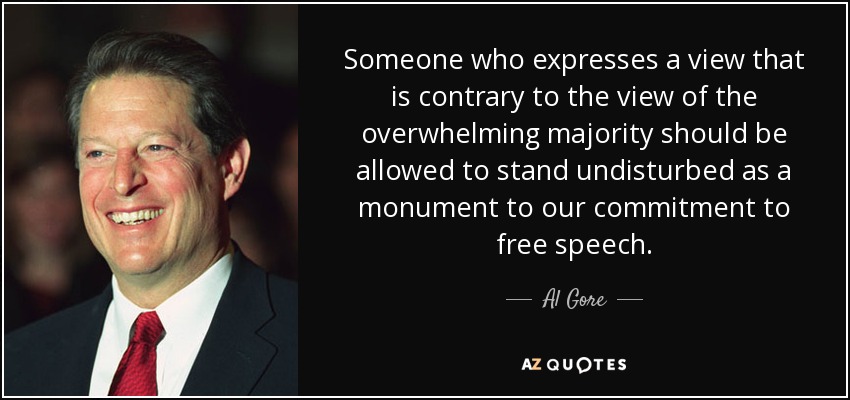 Someone who expresses a view that is contrary to the view of the overwhelming majority should be allowed to stand undisturbed as a monument to our commitment to free speech. - Al Gore