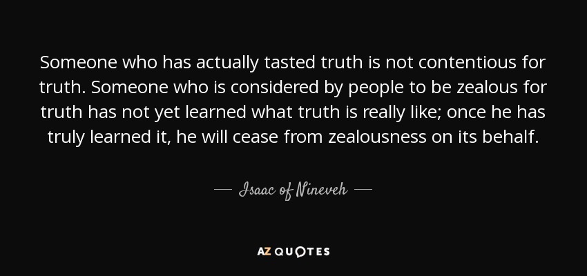 Someone who has actually tasted truth is not contentious for truth. Someone who is considered by people to be zealous for truth has not yet learned what truth is really like; once he has truly learned it, he will cease from zealousness on its behalf. - Isaac of Nineveh