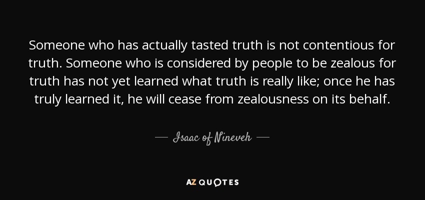 Someone who has actually tasted truth is not contentious for truth. Someone who is considered by people to be zealous for truth has not yet learned what truth is really like; once he has truly learned it, he will cease from zealousness on its behalf. - Isaac of Nineveh
