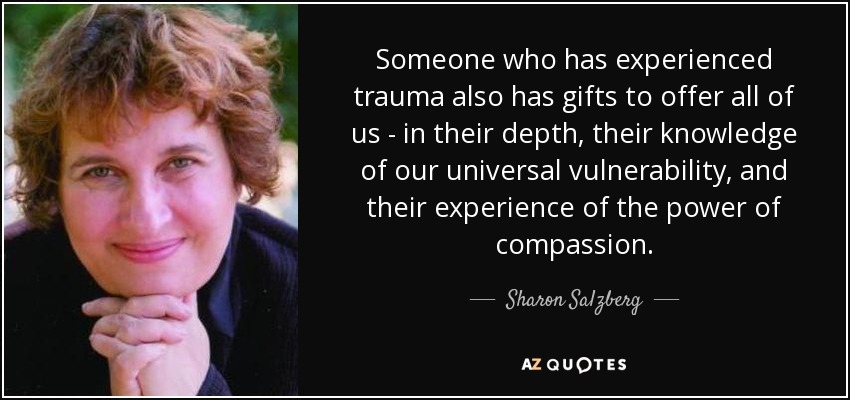 Someone who has experienced trauma also has gifts to offer all of us - in their depth, their knowledge of our universal vulnerability, and their experience of the power of compassion. - Sharon Salzberg