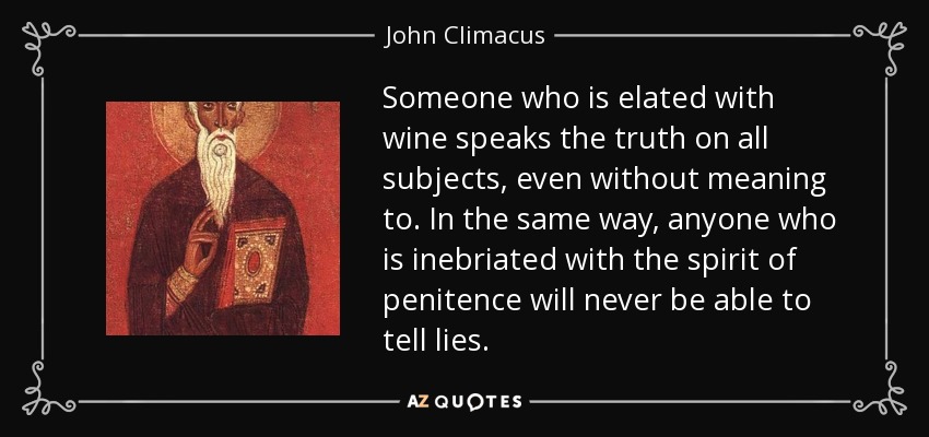 Someone who is elated with wine speaks the truth on all subjects, even without meaning to. In the same way, anyone who is inebriated with the spirit of penitence will never be able to tell lies. - John Climacus