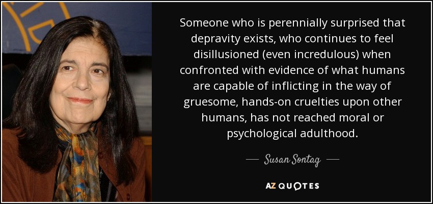 Someone who is perennially surprised that depravity exists, who continues to feel disillusioned (even incredulous) when confronted with evidence of what humans are capable of inflicting in the way of gruesome, hands-on cruelties upon other humans, has not reached moral or psychological adulthood. - Susan Sontag