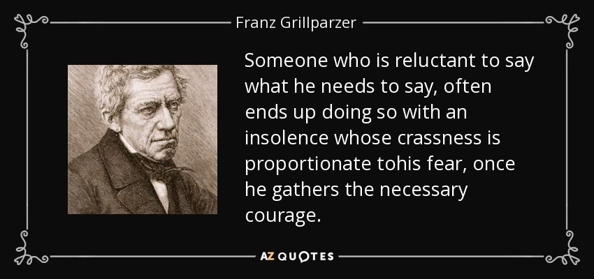 Someone who is reluctant to say what he needs to say, often ends up doing so with an insolence whose crassness is proportionate tohis fear, once he gathers the necessary courage. - Franz Grillparzer