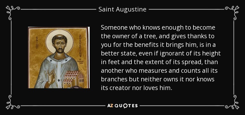 Someone who knows enough to become the owner of a tree, and gives thanks to you for the benefits it brings him, is in a better state, even if ignorant of its height in feet and the extent of its spread, than another who measures and counts all its branches but neither owns it nor knows its creator nor loves him. - Saint Augustine