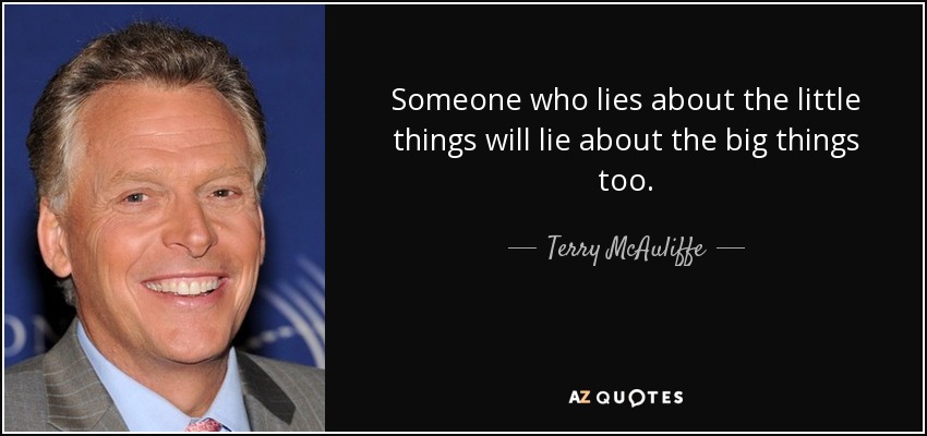 Someone who lies about the little things will lie about the big things too. - Terry McAuliffe