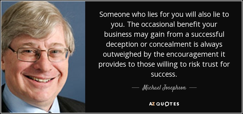 Someone who lies for you will also lie to you. The occasional benefit your business may gain from a successful deception or concealment is always outweighed by the encouragement it provides to those willing to risk trust for success. - Michael Josephson