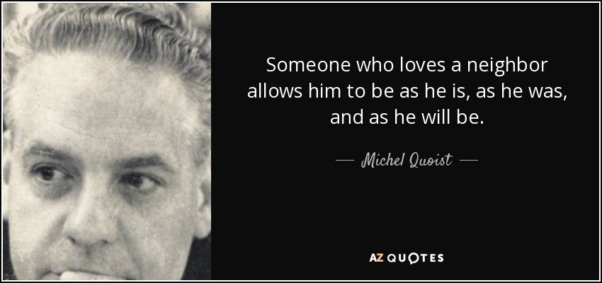 Someone who loves a neighbor allows him to be as he is, as he was, and as he will be. - Michel Quoist