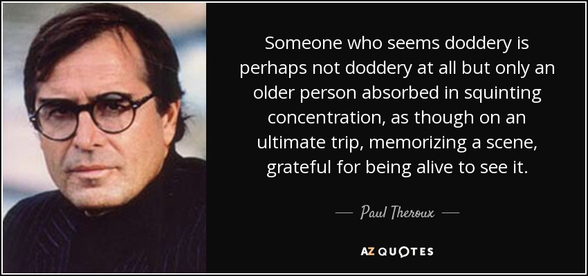Someone who seems doddery is perhaps not doddery at all but only an older person absorbed in squinting concentration, as though on an ultimate trip, memorizing a scene, grateful for being alive to see it. - Paul Theroux