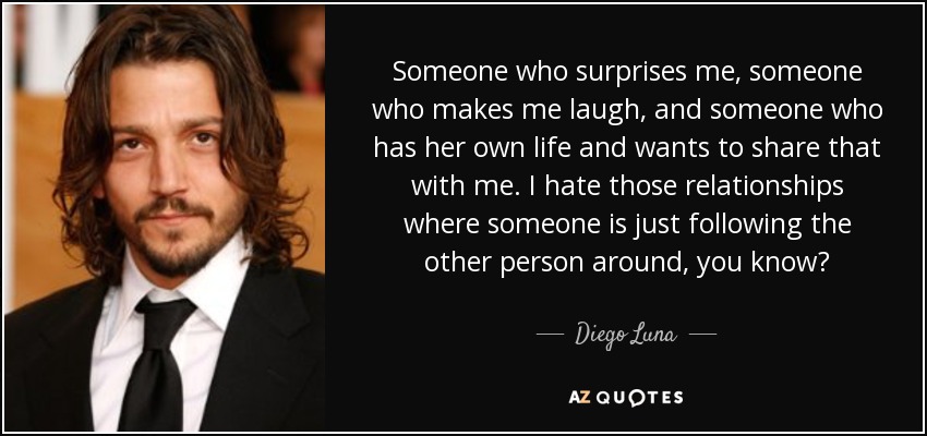 Someone who surprises me, someone who makes me laugh, and someone who has her own life and wants to share that with me. I hate those relationships where someone is just following the other person around, you know? - Diego Luna