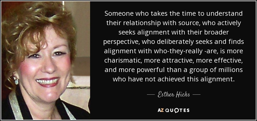 Someone who takes the time to understand their relationship with source, who actively seeks alignment with their broader perspective, who deliberately seeks and finds alignment with who-they-really -are, is more charismatic, more attractive, more effective, and more powerful than a group of millions who have not achieved this alignment. - Esther Hicks
