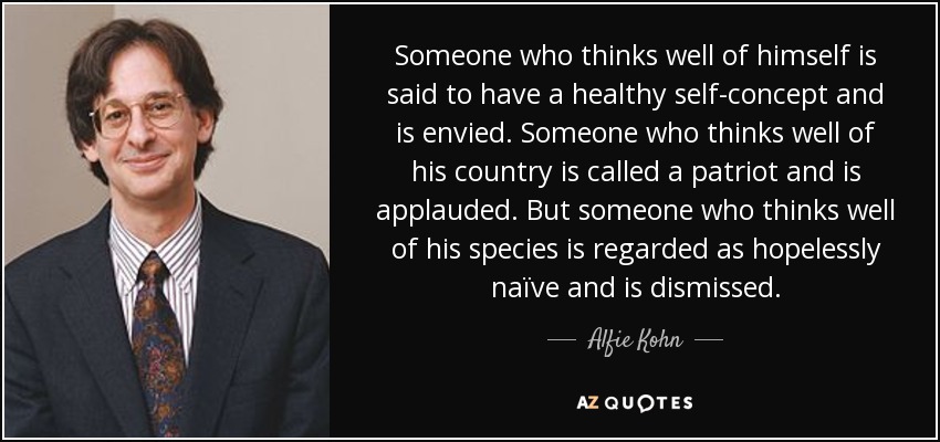 Someone who thinks well of himself is said to have a healthy self-concept and is envied. Someone who thinks well of his country is called a patriot and is applauded. But someone who thinks well of his species is regarded as hopelessly naïve and is dismissed. - Alfie Kohn