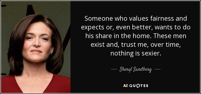 Someone who values fairness and expects or, even better, wants to do his share in the home. These men exist and, trust me, over time, nothing is sexier. - Sheryl Sandberg