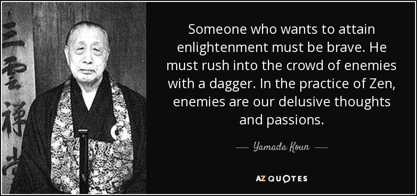Someone who wants to attain enlightenment must be brave. He must rush into the crowd of enemies with a dagger. In the practice of Zen, enemies are our delusive thoughts and passions. - Yamada Koun