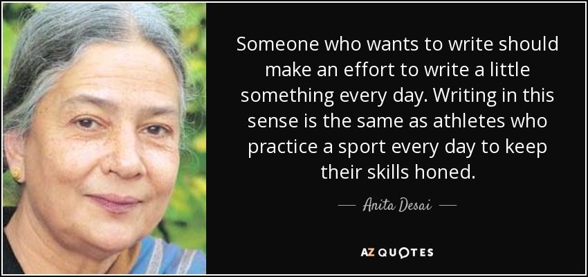 Someone who wants to write should make an effort to write a little something every day. Writing in this sense is the same as athletes who practice a sport every day to keep their skills honed. - Anita Desai