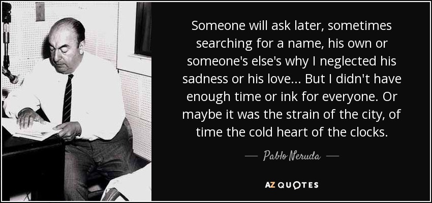 Someone will ask later, sometimes searching for a name, his own or someone's else's why I neglected his sadness or his love... But I didn't have enough time or ink for everyone. Or maybe it was the strain of the city, of time the cold heart of the clocks. - Pablo Neruda