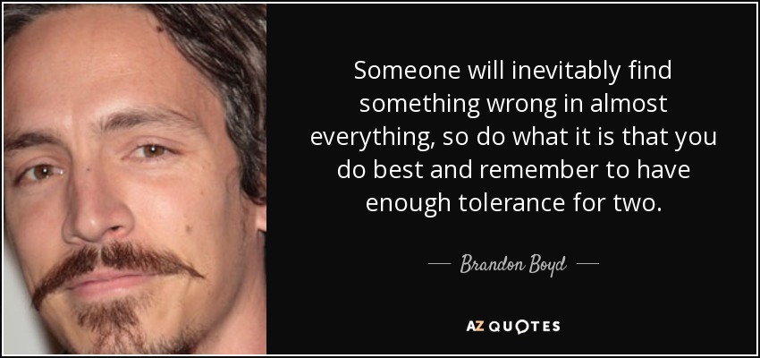 Someone will inevitably find something wrong in almost everything, so do what it is that you do best and remember to have enough tolerance for two. - Brandon Boyd